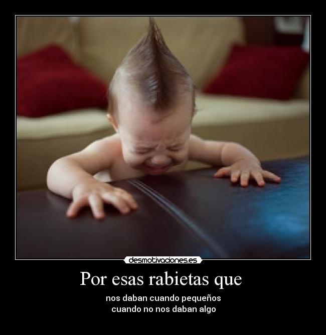 Por esas rabietas que  - nos daban cuando pequeños
cuando no nos daban algo
