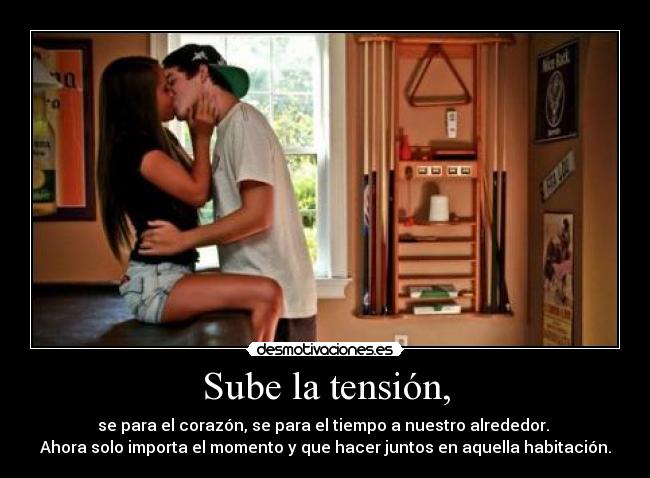 Sube la tensión, - se para el corazón, se para el tiempo a nuestro alrededor.
Ahora solo importa el momento y que hacer juntos en aquella habitación.