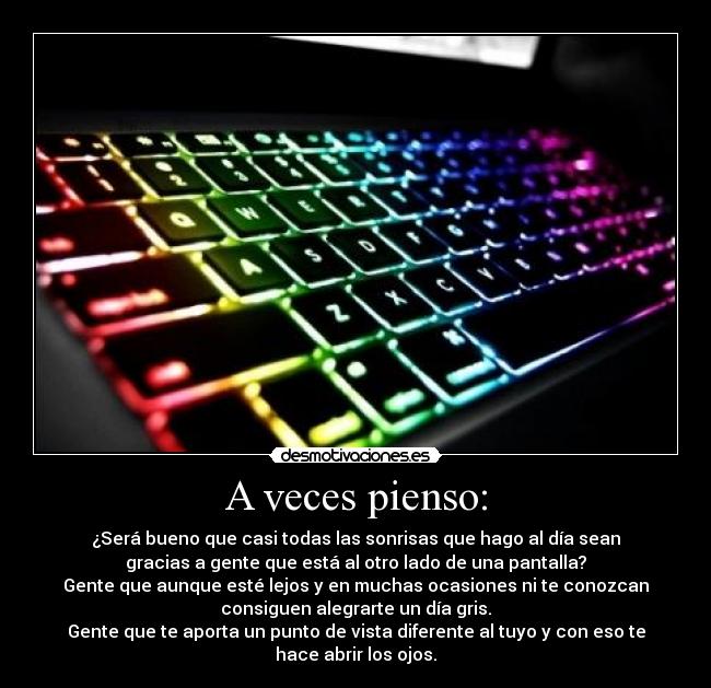 A veces pienso: - ¿Será bueno que casi todas las sonrisas que hago al día sean
gracias a gente que está al otro lado de una pantalla?
Gente que aunque esté lejos y en muchas ocasiones ni te conozcan
consiguen alegrarte un día gris.
Gente que te aporta un punto de vista diferente al tuyo y con eso te
hace abrir los ojos.