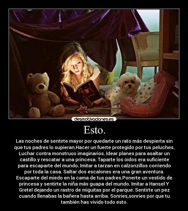 Esto. - Las noches de sentirte mayor por quedarte un rato más despierta sin
que tus padres lo supieran.Hacer un fuerte protegido por tus peluches.
Luchar contra monstruos imaginarios. Idear planes para asaltar un
castillo y rescatar a una princesa. Taparte los oidos era suficiente
para escaparte del mundo. Imitar a tarzan en calzonzillos corriendo
por toda la casa. Saltar dos escalones era una gran aventura.
Escaparte del miedo en la cama de tus padres.Ponerte un vestido de
princesa y sentirte la niña más guapa del mundo. Imitar a Hansel Y
Gretel dejando un rastro de miguitas por el parque. Sentirte un pez
cuando llenabas la bañera hasta arriba. Sonries,sonries por que tu
también has vivido todo esto.