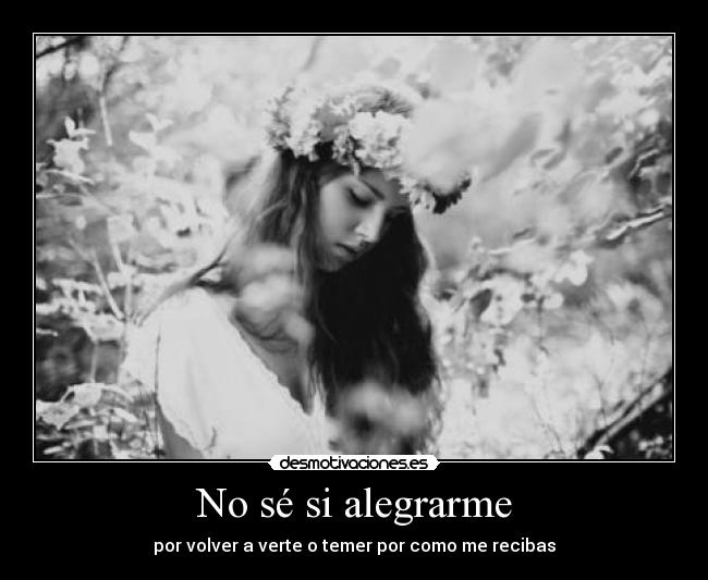 No sé si alegrarme - por volver a verte o temer por como me recibas