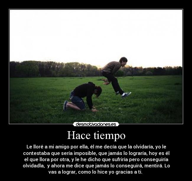 Hace tiempo - Le lloré a mi amigo por ella, él me decía que la olvidaría, yo le
contestaba que sería imposible, que jamás lo lograría, hoy es él
el que llora por otra, y le he dicho que sufriría pero conseguiría
olvidadla, y ahora me dice que jamás lo conseguirá, mentirá. Lo
vas a lograr, como lo hice yo gracias a ti.