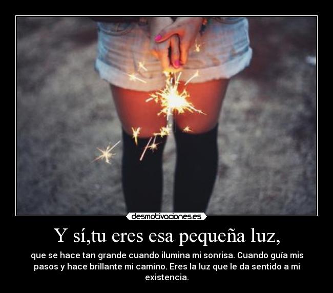 Y sí,tu eres esa pequeña luz, - que se hace tan grande cuando ilumina mi sonrisa. Cuando guía mis
pasos y hace brillante mi camino. Eres la luz que le da sentido a mi
existencia.