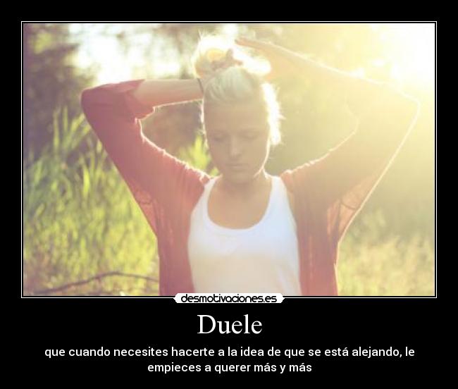 Duele - que cuando necesites hacerte a la idea de que se está alejando, le
empieces a querer más y más