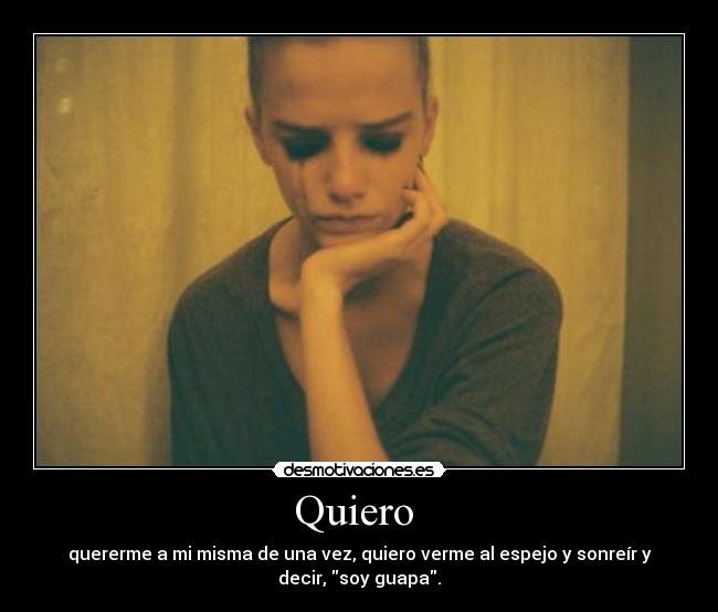 Quiero - quererme a mi misma de una vez, quiero verme al espejo y sonreír y
decir, soy guapa.