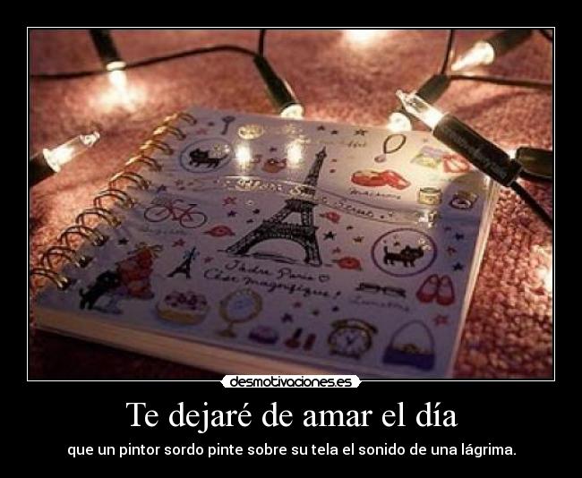 Te dejaré de amar el día - que un pintor sordo pinte sobre su tela el sonido de una lágrima.