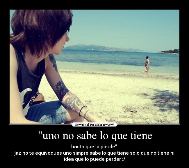 uno no sabe lo que tiene - hasta que lo pierde
jaz no te equivoques uno simpre sabe lo que tiene solo que no tiene ni
idea que lo puede perder :/