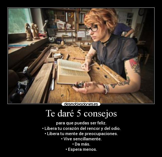 Te daré 5 consejos - para que puedas ser feliz.
• Libera tu corazón del rencor y del odio.
• Libera tu mente de preocupaciones.
• Vive sencillamente.
• Da más.
• Espera menos.