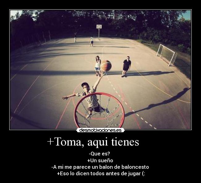 +Toma, aqui tienes      - -Que es?  
+Un sueño 
-A mi me parece un balon de baloncesto 
+Eso lo dicen todos antes de jugar (: