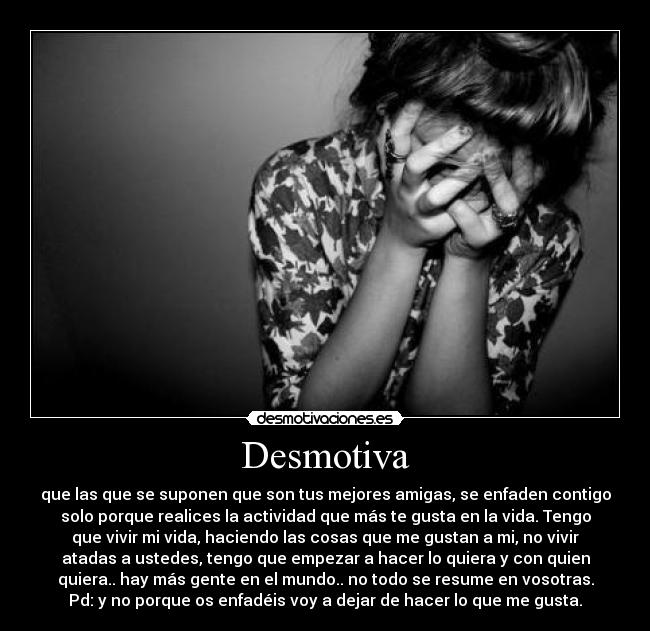 Desmotiva - que las que se suponen que son tus mejores amigas, se enfaden contigo
solo porque realices la actividad que más te gusta en la vida. Tengo
que vivir mi vida, haciendo las cosas que me gustan a mi, no vivir
atadas a ustedes, tengo que empezar a hacer lo quiera y con quien
quiera.. hay más gente en el mundo.. no todo se resume en vosotras.
Pd: y no porque os enfadéis voy a dejar de hacer lo que me gusta.