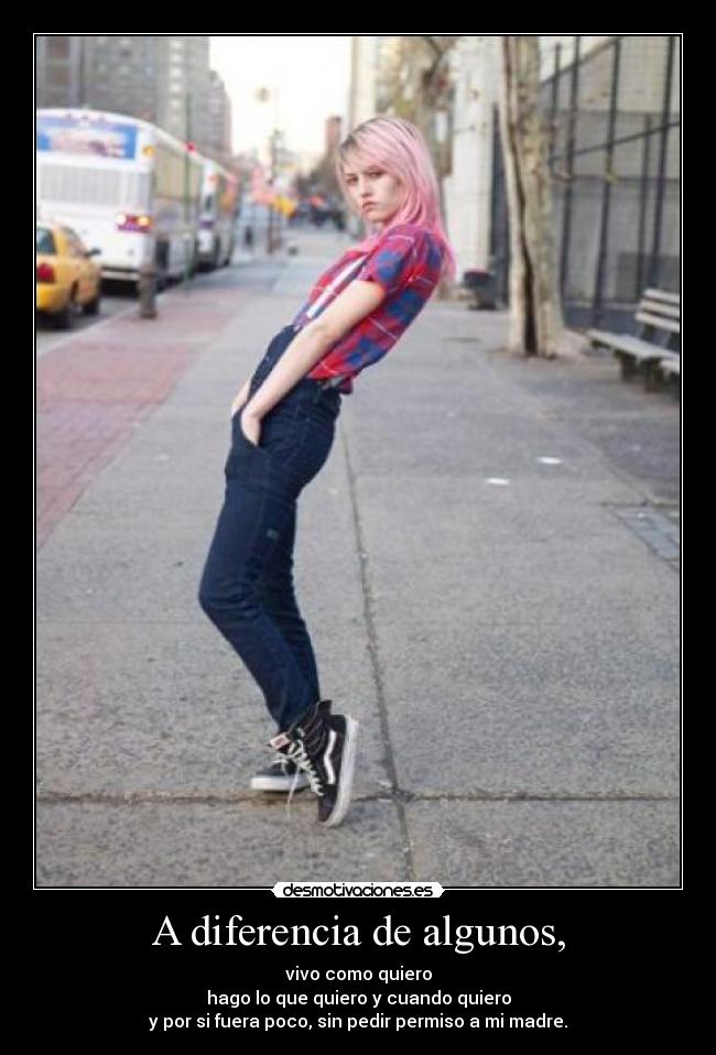 A diferencia de algunos, - vivo como quiero
hago lo que quiero y cuando quiero
y por si fuera poco, sin pedir permiso a mi madre.