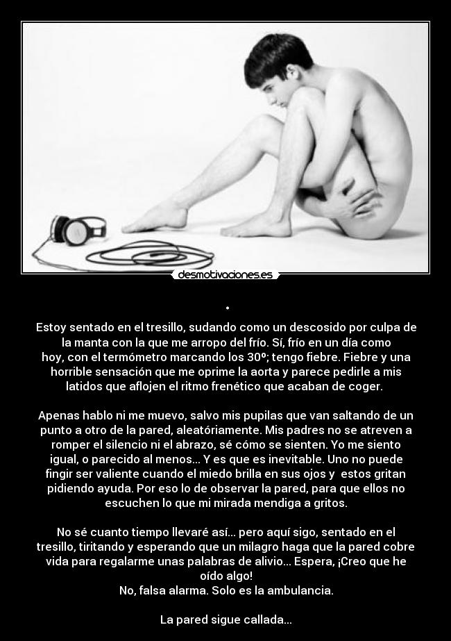 . - Estoy sentado en el tresillo, sudando como un descosido por culpa de
la manta con la que me arropo del frío. Sí, frío en un día como
hoy, con el termómetro marcando los 30º; tengo fiebre. Fiebre y una
horrible sensación que me oprime la aorta y parece pedirle a mis
latidos que aflojen el ritmo frenético que acaban de coger. 

Apenas hablo ni me muevo, salvo mis pupilas que van saltando de un
punto a otro de la pared, aleatóriamente. Mis padres no se atreven a
romper el silencio ni el abrazo, sé cómo se sienten. Yo me siento
igual, o parecido al menos... Y es que es inevitable. Uno no puede
fingir ser valiente cuando el miedo brilla en sus ojos y  estos gritan
pidiendo ayuda. Por eso lo de observar la pared, para que ellos no
escuchen lo que mi mirada mendiga a gritos.

No sé cuanto tiempo llevaré así... pero aquí sigo, sentado en el
tresillo, tiritando y esperando que un milagro haga que la pared cobre
vida para regalarme unas palabras de alivio... Espera, ¡Creo que he
oído algo!
No, falsa alarma. Solo es la ambulancia.

La pared sigue callada...