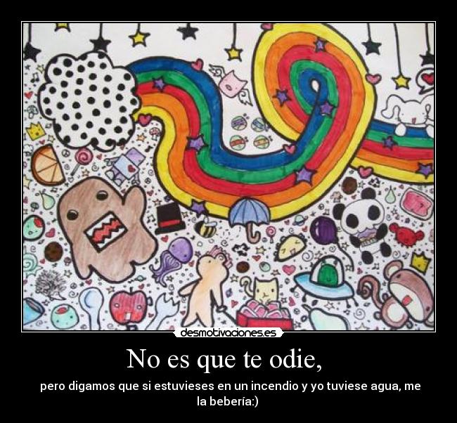 No es que te odie, - pero digamos que si estuvieses en un incendio y yo tuviese agua, me la bebería:)