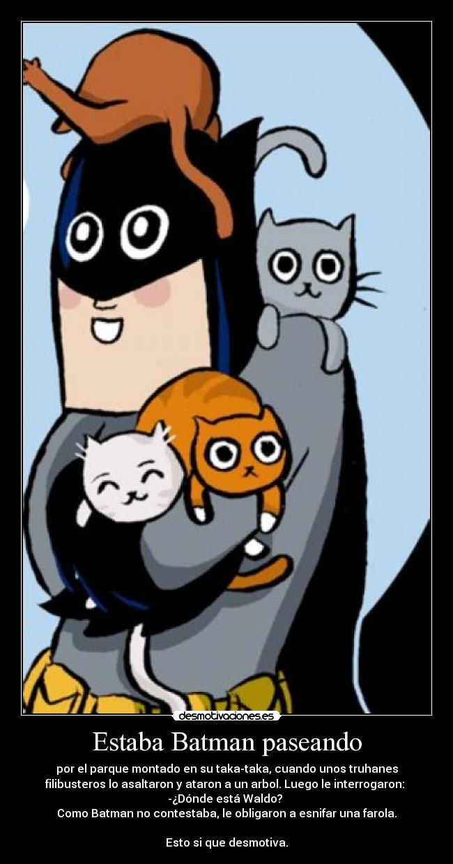 Estaba Batman paseando - por el parque montado en su taka-taka, cuando unos truhanes
filibusteros lo asaltaron y ataron a un arbol. Luego le interrogaron:
-¿Dónde está Waldo?
Como Batman no contestaba, le obligaron a esnifar una farola.
Esto si que desmotiva.