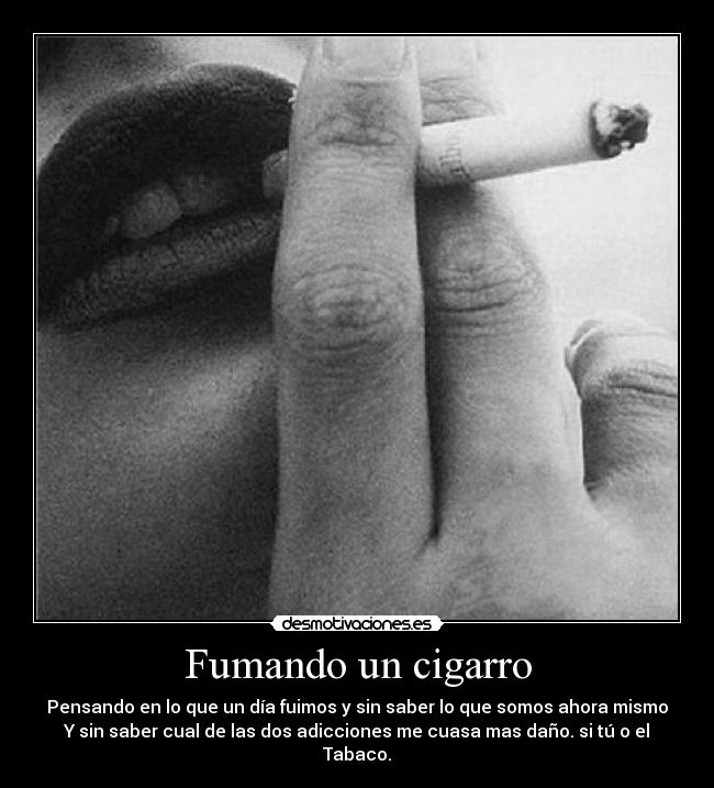 Fumando un cigarro - Pensando en lo que un día fuimos y sin saber lo que somos ahora mismo
Y sin saber cual de las dos adicciones me cuasa mas daño. si tú o el Tabaco.