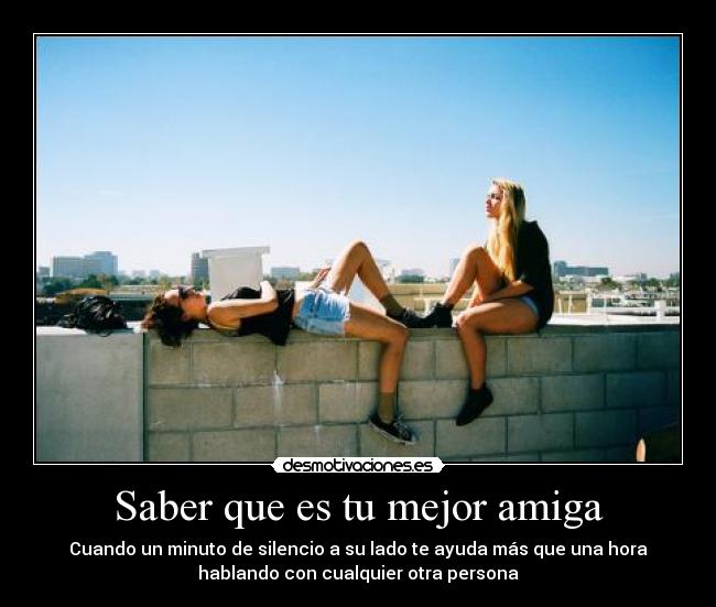 Saber que es tu mejor amiga - Cuando un minuto de silencio a su lado te ayuda más que una hora
hablando con cualquier otra persona