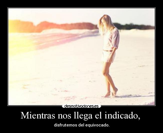 Mientras nos llega el indicado,  - disfrutemos del equivocado.