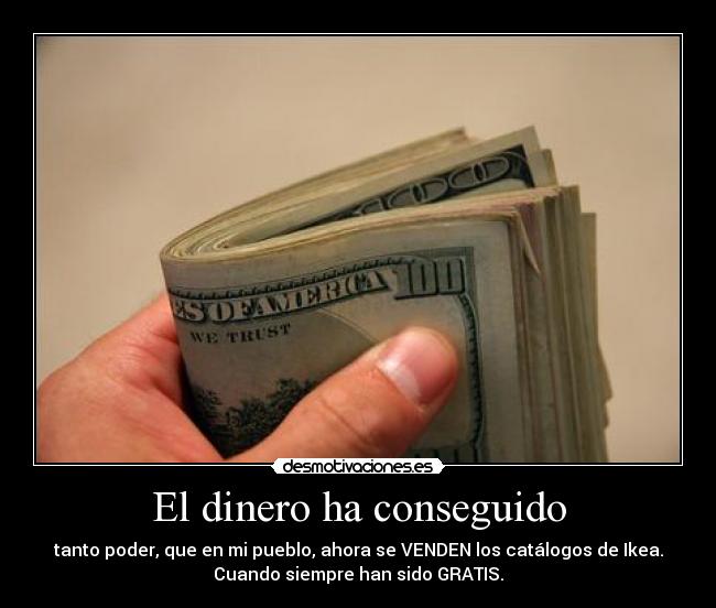 El dinero ha conseguido - tanto poder, que en mi pueblo, ahora se VENDEN los catálogos de Ikea.
Cuando siempre han sido GRATIS.