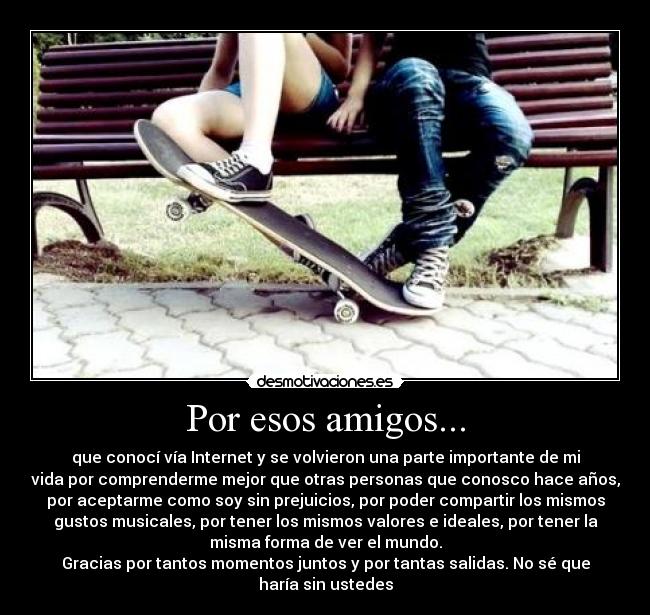 Por esos amigos... - que conocí vía Internet y se volvieron una parte importante de mi
vida por comprenderme mejor que otras personas que conosco hace años,
por aceptarme como soy sin prejuicios, por poder compartir los mismos
gustos musicales, por tener los mismos valores e ideales, por tener la
misma forma de ver el mundo.
Gracias por tantos momentos juntos y por tantas salidas. No sé que
haría sin ustedes