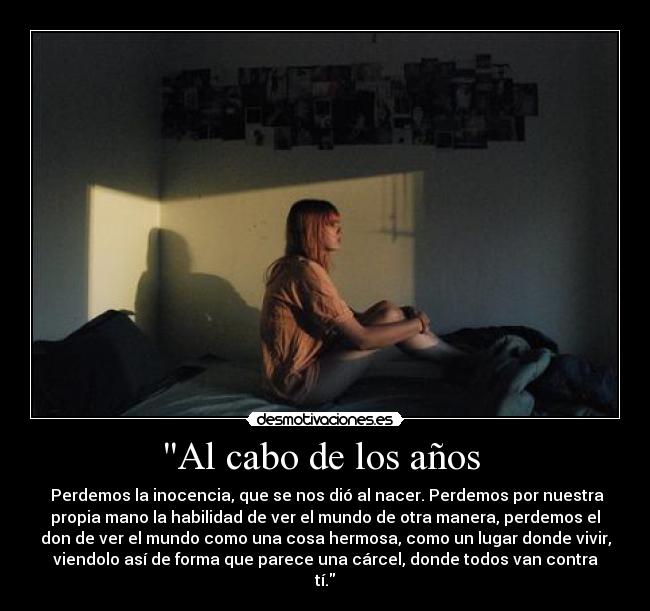 Al cabo de los años  -  Perdemos la inocencia, que se nos dió al nacer. Perdemos por nuestra
propia mano la habilidad de ver el mundo de otra manera, perdemos el
don de ver el mundo como una cosa hermosa, como un lugar donde vivir,
viendolo así de forma que parece una cárcel, donde todos van contra
tí.