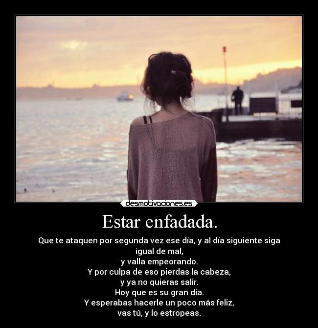 Estar enfadada. - Que te ataquen por segunda vez ese día, y al día siguiente siga igual de mal,
y valla empeorando.
Y por culpa de eso pierdas la cabeza,
y ya no quieras salir.
Hoy que es su gran día.
Y esperabas hacerle un poco más feliz,
vas tú, y lo estropeas.