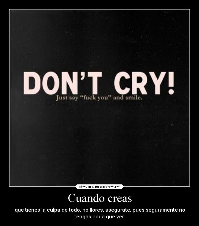 Cuando creas - que tienes la culpa de todo, no llores, asegurate, pues seguramente no
tengas nada que ver.