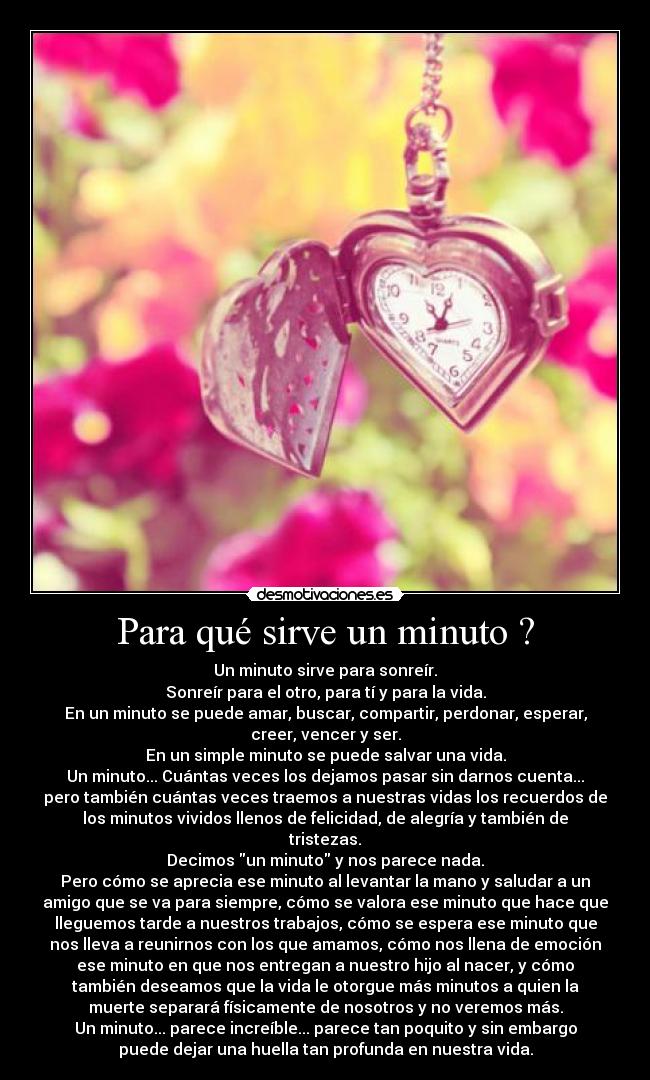 Para qué sirve un minuto ? - Un minuto sirve para sonreír.
Sonreír para el otro, para tí y para la vida.
En un minuto se puede amar, buscar, compartir, perdonar, esperar,
creer, vencer y ser.
En un simple minuto se puede salvar una vida.
Un minuto... Cuántas veces los dejamos pasar sin darnos cuenta...
pero también cuántas veces traemos a nuestras vidas los recuerdos de
los minutos vividos llenos de felicidad, de alegría y también de
tristezas.
Decimos un minuto y nos parece nada.
Pero cómo se aprecia ese minuto al levantar la mano y saludar a un
amigo que se va para siempre, cómo se valora ese minuto que hace que
lleguemos tarde a nuestros trabajos, cómo se espera ese minuto que
nos lleva a reunirnos con los que amamos, cómo nos llena de emoción
ese minuto en que nos entregan a nuestro hijo al nacer, y cómo
también deseamos que la vida le otorgue más minutos a quien la
muerte separará físicamente de nosotros y no veremos más.
Un minuto... parece increíble... parece tan poquito y sin embargo
puede dejar una huella tan profunda en nuestra vida.