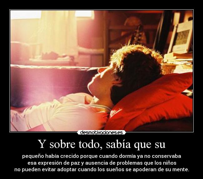 Y sobre todo, sabía que su - pequeño había crecido porque cuando dormía ya no conservaba
esa expresión de paz y ausencia de problemas que los niños
no pueden evitar adoptar cuando los sueños se apoderan de su mente.