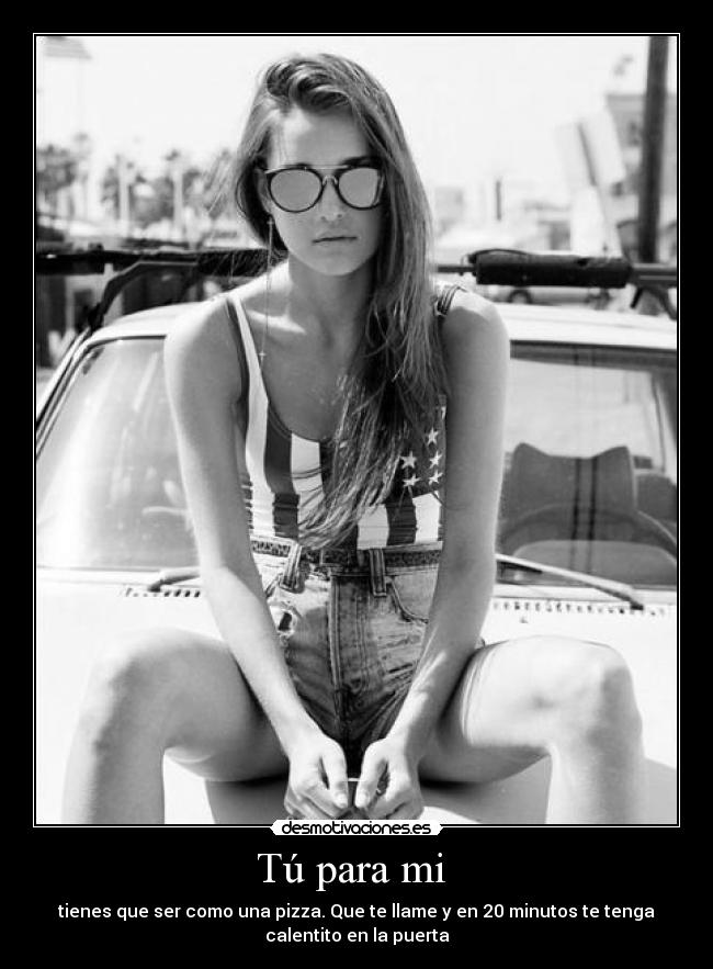Tú para mi - tienes que ser como una pizza. Que te llame y en 20 minutos te tenga
calentito en la puerta