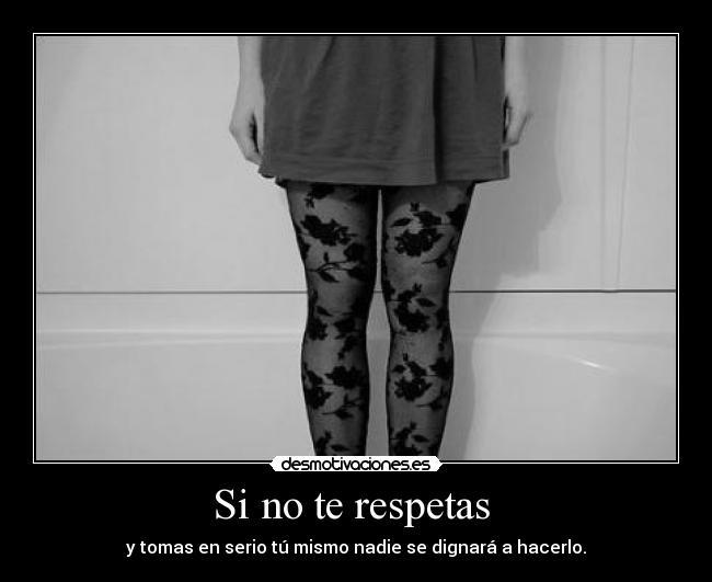 Si no te respetas  - y tomas en serio tú mismo nadie se dignará a hacerlo.