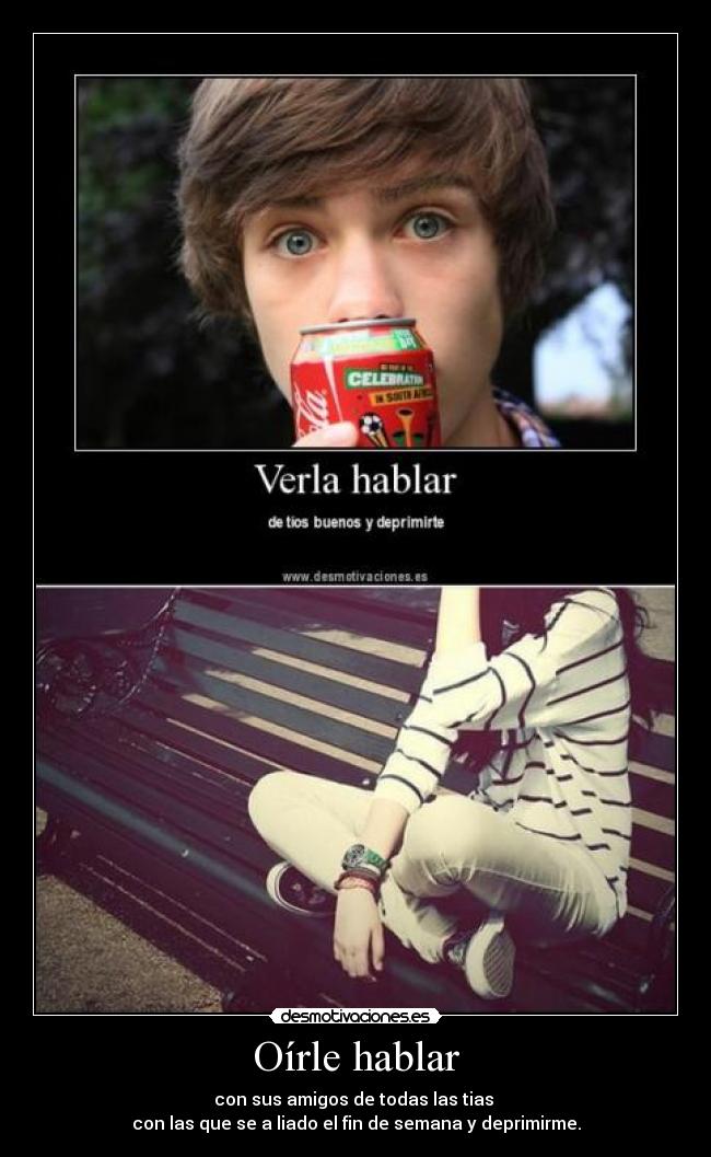 Oírle hablar - con sus amigos de todas las tias 
con las que se a liado el fin de semana y deprimirme.