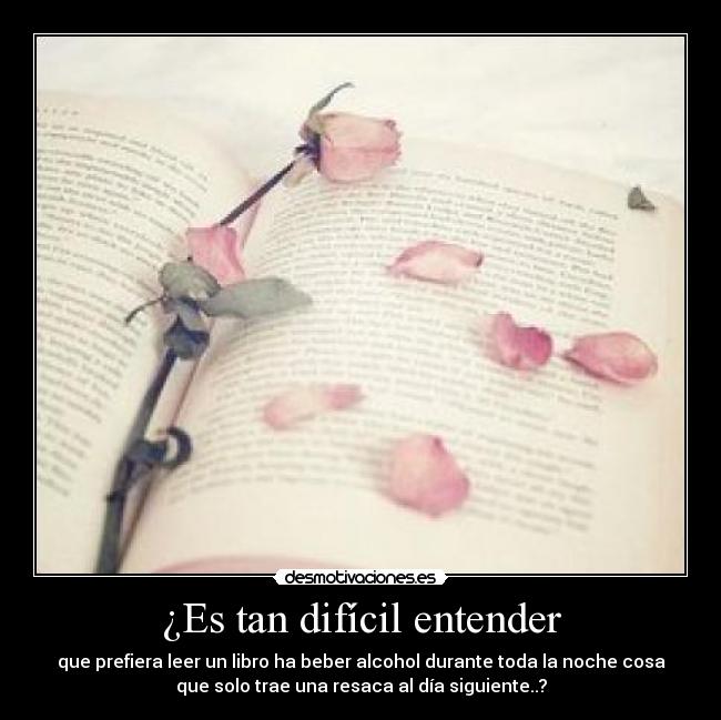 ¿Es tan difícil entender - que prefiera leer un libro ha beber alcohol durante toda la noche cosa
que solo trae una resaca al día siguiente..?