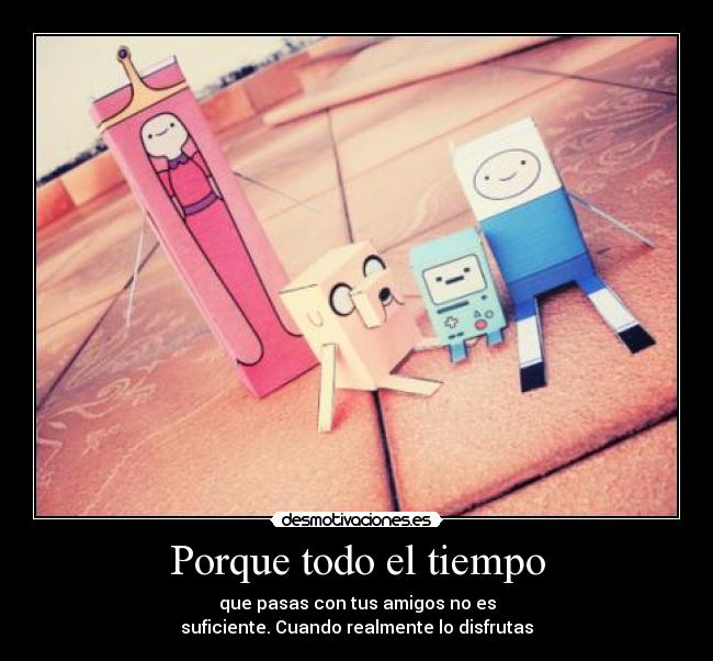 Porque todo el tiempo - que pasas con tus amigos no es
suficiente. Cuando realmente lo disfrutas