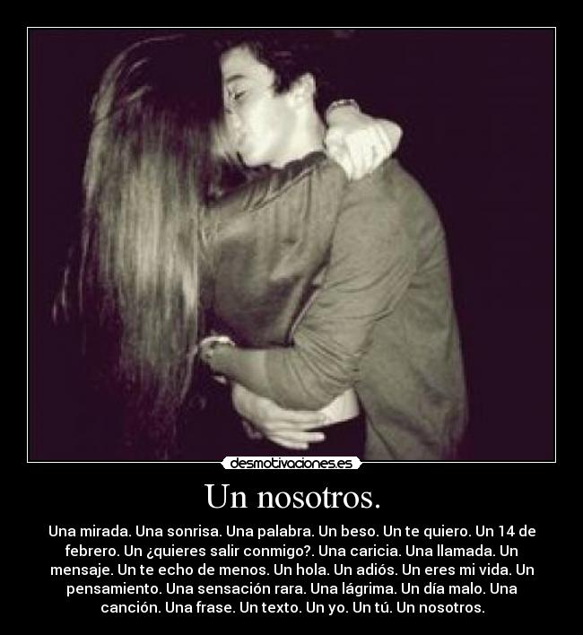 Un nosotros. - Una mirada. Una sonrisa. Una palabra. Un beso. Un te quiero. Un 14 de
febrero. Un ¿quieres salir conmigo?. Una caricia. Una llamada. Un
mensaje. Un te echo de menos. Un hola. Un adiós. Un eres mi vida. Un
pensamiento. Una sensación rara. Una lágrima. Un día malo. Una
canción. Una frase. Un texto. Un yo. Un tú. Un nosotros.