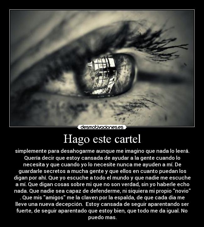Hago este cartel - simplemente para desahogarme aunque me imagino que nada lo leerá.
Quería decir que estoy cansada de ayudar a la gente cuando lo
necesita y que cuando yo lo necesite nunca me ayuden a mí. De
guardarle secretos a mucha gente y que ellos en cuanto puedan los
digan por ahí. Que yo escuche a todo el mundo y que nadie me escuche
a mí. Que digan cosas sobre mi que no son verdad, sin yo haberle echo
nada. Que nadie sea capaz de defenderme, ni siquiera mi propio novio
. Que mis amigos me la claven por la espalda, de que cada dia me
lleve una nueva decepción. Estoy cansada de seguir aparentando ser
fuerte, de seguir aparentado que estoy bien, que todo me da igual. No
puedo mas.