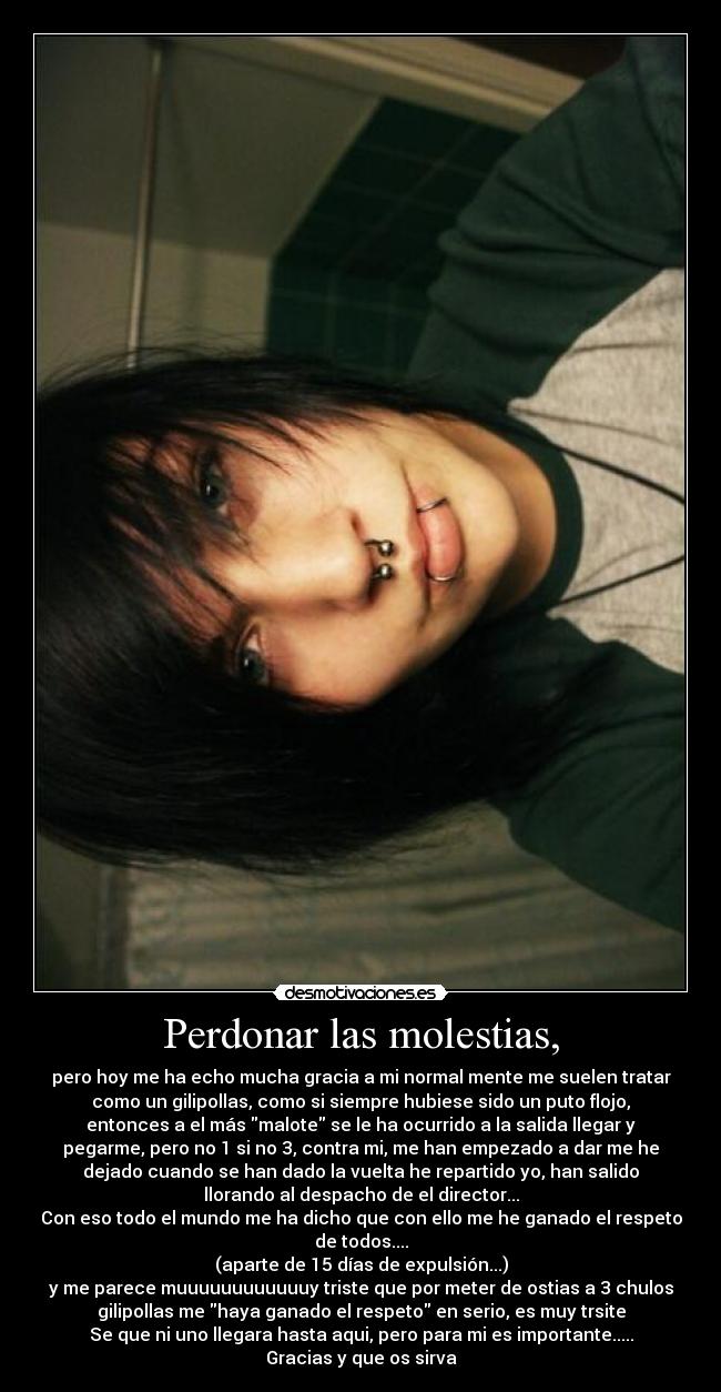 Perdonar las molestias, - pero hoy me ha echo mucha gracia a mi normal mente me suelen tratar
como un gilipollas, como si siempre hubiese sido un puto flojo,
entonces a el más malote se le ha ocurrido a la salida llegar y
pegarme, pero no 1 si no 3, contra mi, me han empezado a dar me he
dejado cuando se han dado la vuelta he repartido yo, han salido
llorando al despacho de el director...
Con eso todo el mundo me ha dicho que con ello me he ganado el respeto
de todos....
(aparte de 15 días de expulsión...)
y me parece muuuuuuuuuuuuy triste que por meter de ostias a 3 chulos
gilipollas me haya ganado el respeto en serio, es muy trsite
Se que ni uno llegara hasta aqui, pero para mi es importante.....
Gracias y que os sirva