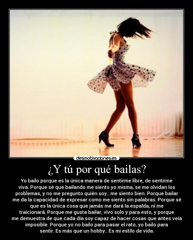 ¿Y tú por qué bailas? - Yo bailo porque es la única manera de sentirme libre, de sentirme
viva. Porque sé que bailando me siento yo misma, se me olvidan los
problemas, y no me pregunto quién soy.. me siento bien. Porque bailar
me da la capacidad de expresar como me siento sin palabras. Porque sé
que es la única cosa que jamás me dará la espalda, ni me
traicionará. Porque me gusta bailar, vivo solo y para esto, y porque
me demuestra de que cada día soy capaz de hacer cosas que antes veía
imposible. Porque yo no bailo para pasar el rato, yo bailo para
sentir. Es más que un hobby.. Es mi estilo de vida.