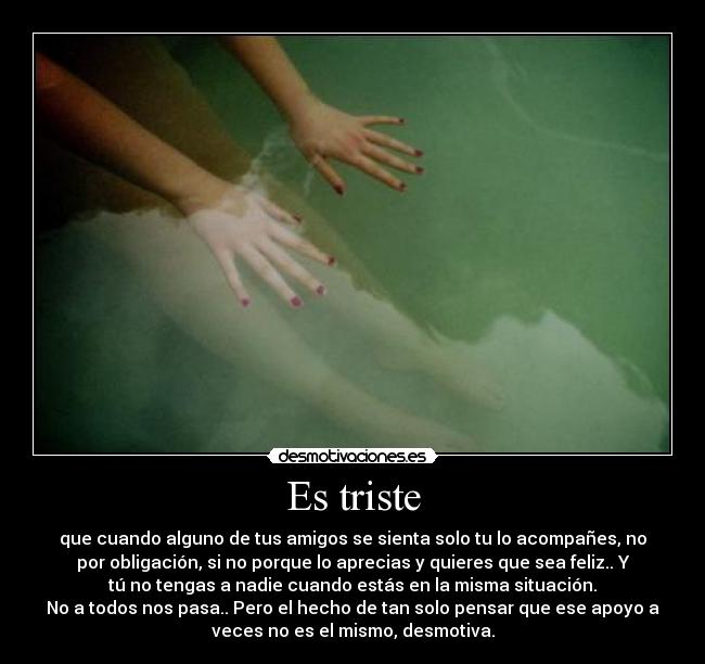 Es triste - que cuando alguno de tus amigos se sienta solo tu lo acompañes, no
por obligación, si no porque lo aprecias y quieres que sea feliz.. Y
tú no tengas a nadie cuando estás en la misma situación.
No a todos nos pasa.. Pero el hecho de tan solo pensar que ese apoyo a
veces no es el mismo, desmotiva.