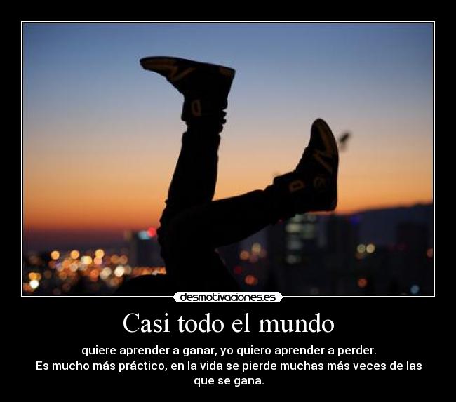 Casi todo el mundo - quiere aprender a ganar, yo quiero aprender a perder.
Es mucho más práctico, en la vida se pierde muchas más veces de las que se gana.