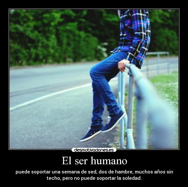 El ser humano - puede soportar una semana de sed, dos de hambre, muchos años sin
techo, pero no puede soportar la soledad.