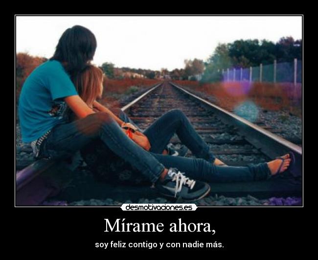 Mírame ahora, - soy feliz contigo y con nadie más.