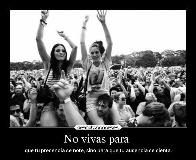 No vivas para  - que tu presencia se note, sino para que tu ausencia se sienta.