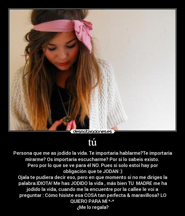 tú - Persona que me as jodido la vida. Te importaria hablarme?Te importaria
mirarme? Os importaria escucharme? Por si lo sabeis existo. 
Pero por lo que se ve para él NO. Pues si solo estoi hay por
obligación que te JODAN :)
Ojala te pudiera decir eso, pero en que momento si no me diriges la
palabra.IDIOTA! Me has JODIDO la vida , más bien TU  MADRE me ha
jodido la vida, cuando me la encuentre por la callee le voi a
preguntar : Cómo hisiste esa COSA tan perfecta & maravillosa? LO
QUIERO PARA MÍ *-* 
¿Me lo regala?