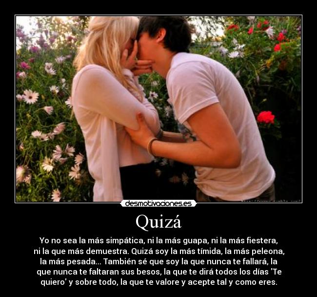 Quizá - Yo no sea la más simpática, ni la más guapa, ni la más fiestera,
ni la que más demuestra. Quizá soy la más tímida, la más peleona,
la más pesada... También sé que soy la que nunca te fallará, la
que nunca te faltaran sus besos, la que te dirá todos los días Te
quiero y sobre todo, la que te valore y acepte tal y como eres.