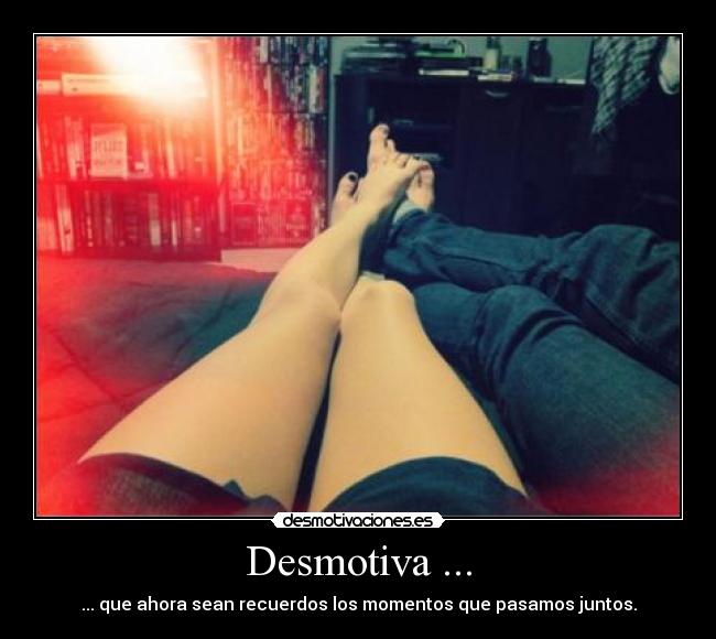 Desmotiva ... - ... que ahora sean recuerdos los momentos que pasamos juntos.