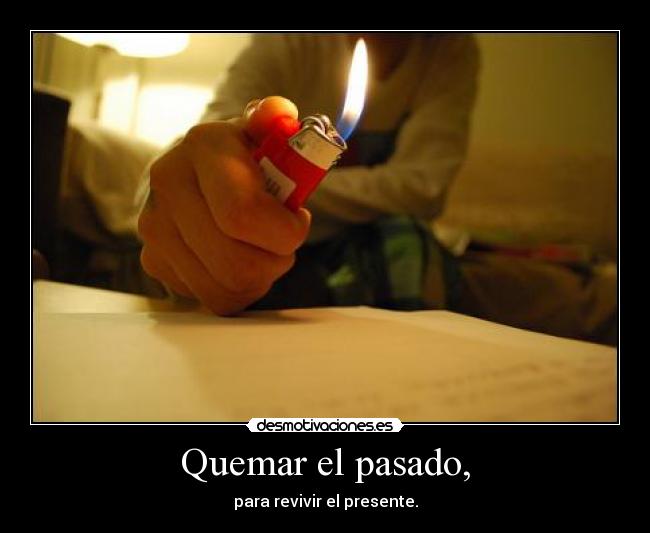 Quemar el pasado, - para revivir el presente.