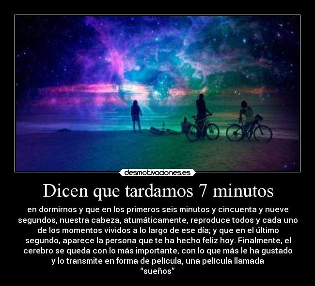 Dicen que tardamos 7 minutos - en dormirnos y que en los primeros seis minutos y cincuenta y nueve
segundos, nuestra cabeza, atumáticamente, reproduce todos y cada uno
de los momentos vividos a lo largo de ese día; y que en el último
segundo, aparece la persona que te ha hecho feliz hoy. Finalmente, el
cerebro se queda con lo más importante, con lo que más le ha gustado
y lo transmite en forma de película, una película llamada
“sueños”