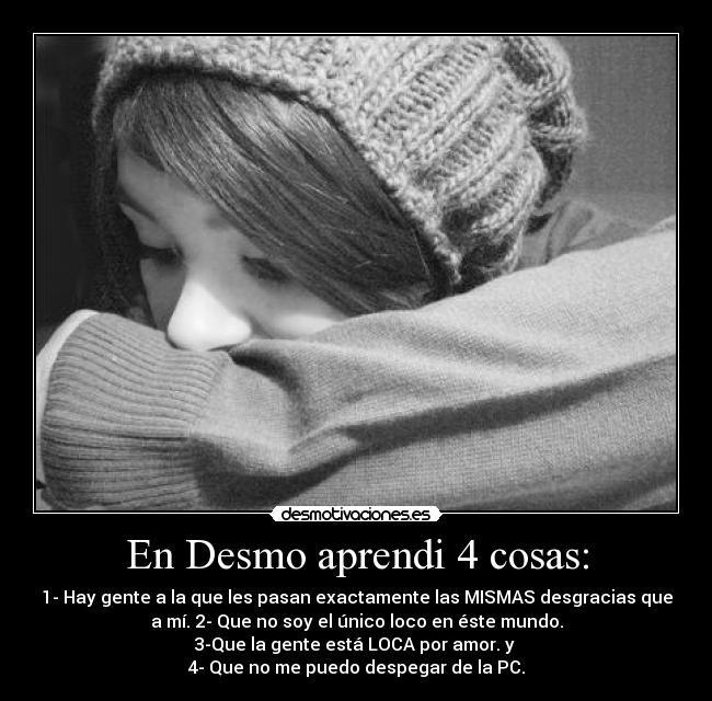 En Desmo aprendi 4 cosas: - 1- Hay gente a la que les pasan exactamente las MISMAS desgracias que
a mí. 2- Que no soy el único loco en éste mundo.
3-Que la gente está LOCA por amor. y 
4- Que no me puedo despegar de la PC.