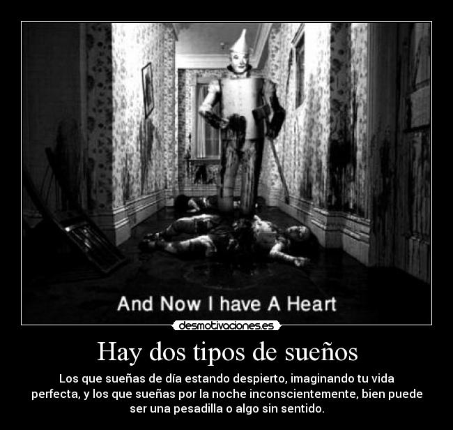 Hay dos tipos de sueños - Los que sueñas de día estando despierto, imaginando tu vida
perfecta, y los que sueñas por la noche inconscientemente, bien puede
ser una pesadilla o algo sin sentido.