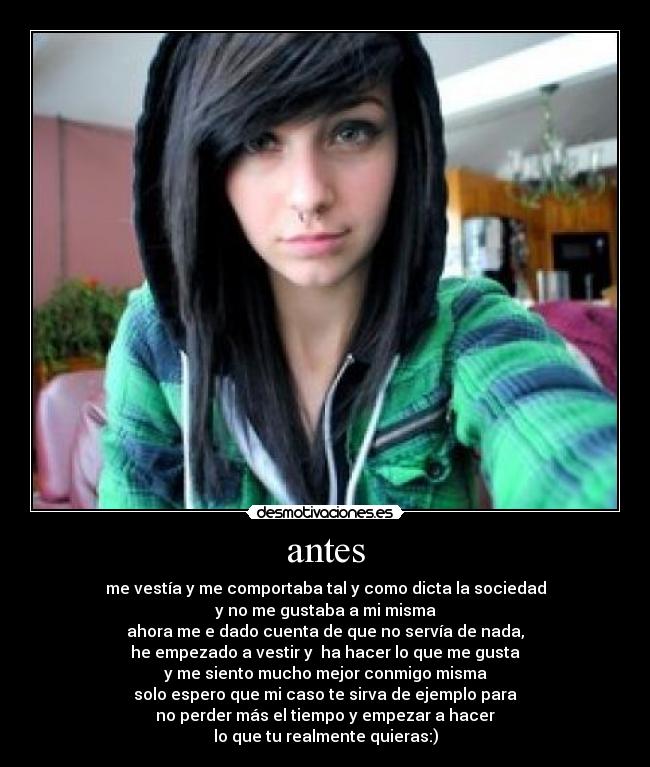 antes - me vestía y me comportaba tal y como dicta la sociedad
y no me gustaba a mi misma
ahora me e dado cuenta de que no servía de nada,
he empezado a vestir y  ha hacer lo que me gusta
y me siento mucho mejor conmigo misma
solo espero que mi caso te sirva de ejemplo para
no perder más el tiempo y empezar a hacer
lo que tu realmente quieras:)